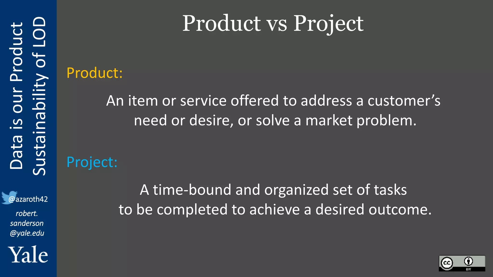 Data
is
our
Product
Sustainability
of
LOD
robert.
sanderson
@yale.edu
@azaroth42
Product vs Project
Product:
An item or service offered to address a customer’s
need or desire, or solve a market problem.
Project:
A time-bound and organized set of tasks
to be completed to achieve a desired outcome.
 