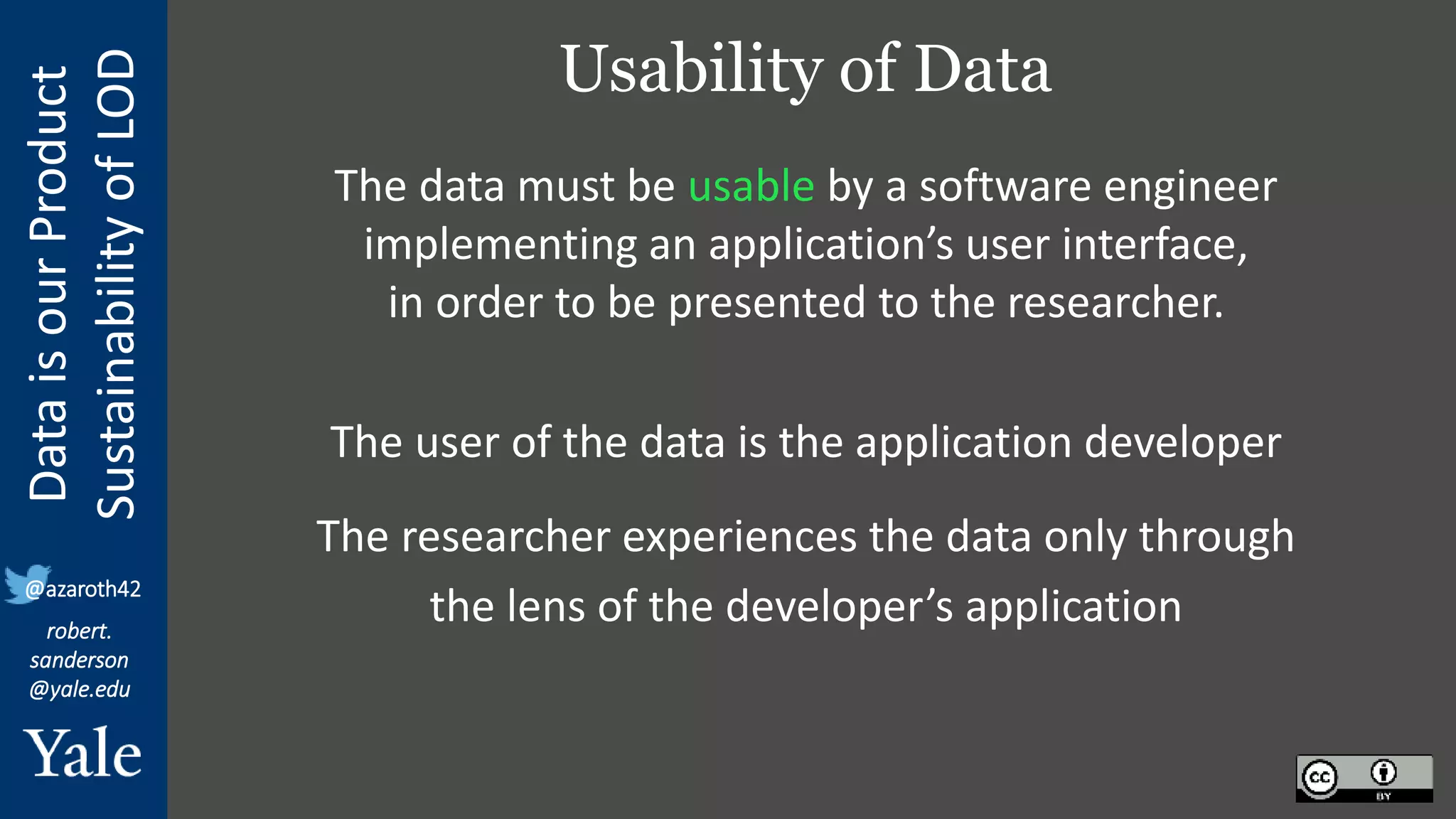 Data
is
our
Product
Sustainability
of
LOD
robert.
sanderson
@yale.edu
@azaroth42
Usability of Data
The data must be usable by a software engineer
implementing an application’s user interface,
in order to be presented to the researcher.
The user of the data is the application developer
The researcher experiences the data only through
the lens of the developer’s application
 