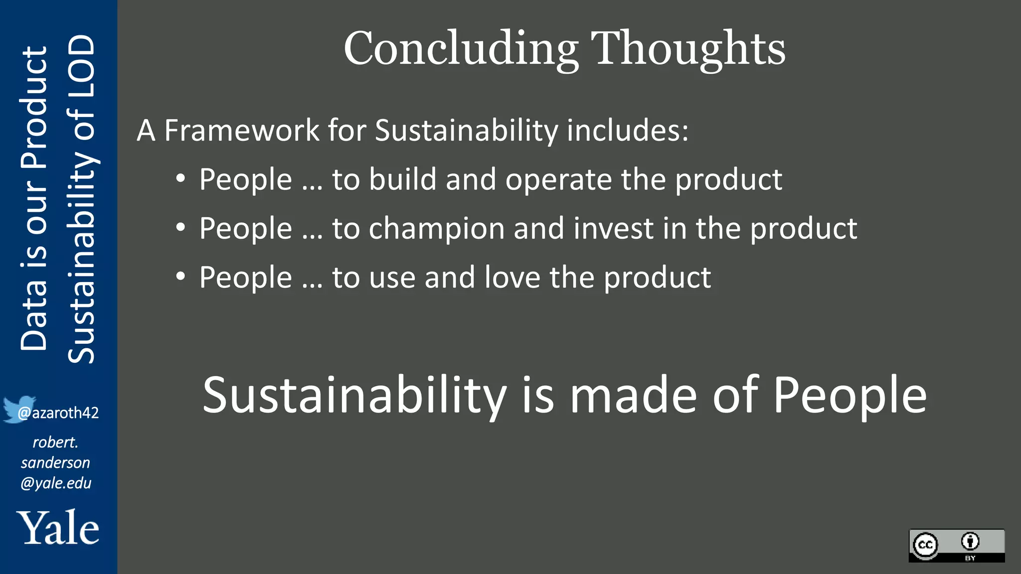 Data
is
our
Product
Sustainability
of
LOD
robert.
sanderson
@yale.edu
@azaroth42
Concluding Thoughts
A Framework for Sustainability includes:
• People … to build and operate the product
• People … to champion and invest in the product
• People … to use and love the product
Sustainability is made of People
 