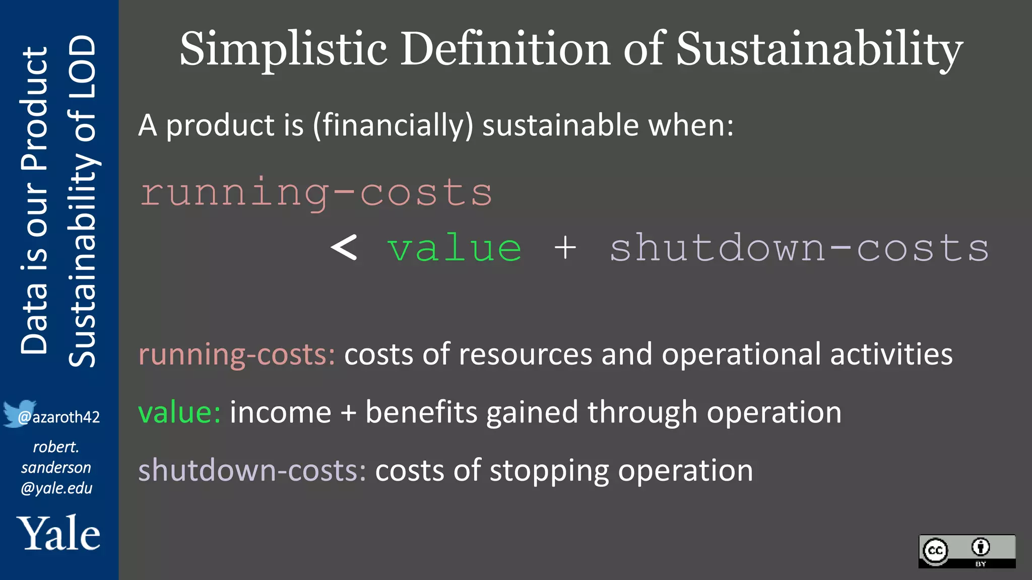 Data
is
our
Product
Sustainability
of
LOD
robert.
sanderson
@yale.edu
@azaroth42
Simplistic Definition of Sustainability
A product is (financially) sustainable when:
running-costs
< value + shutdown-costs
running-costs: costs of resources and operational activities
value: income + benefits gained through operation
shutdown-costs: costs of stopping operation
 
