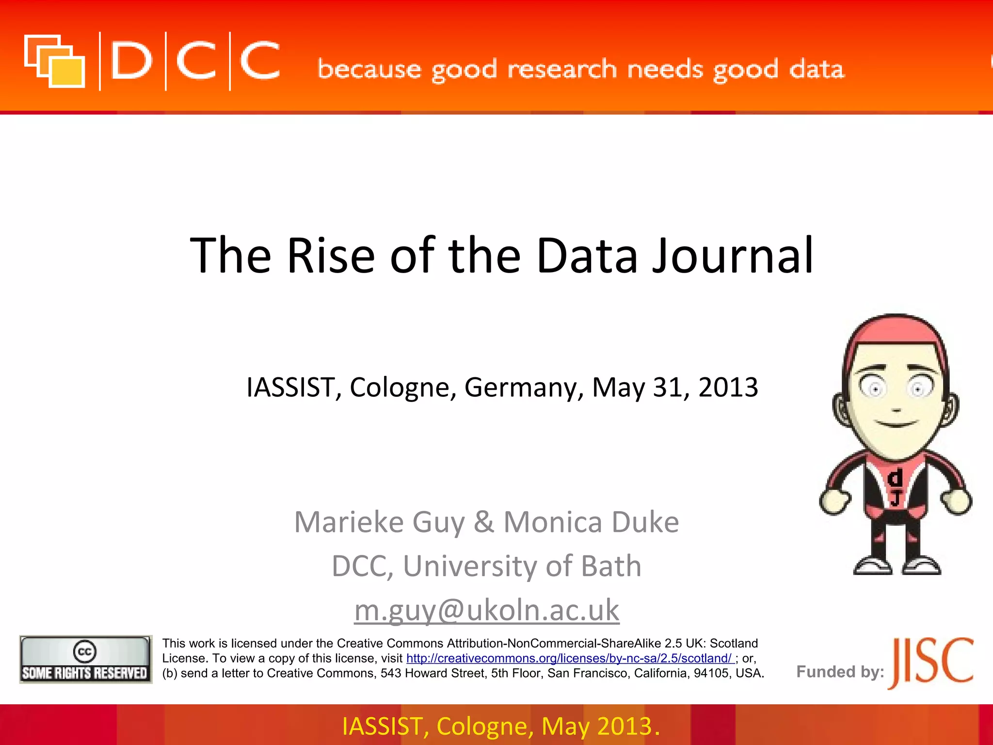 IASSIST, Cologne, May 2013.
Funded by:
This work is licensed under the Creative Commons Attribution-NonCommercial-ShareAlike 2.5 UK: Scotland
License. To view a copy of this license, visit http://creativecommons.org/licenses/by-nc-sa/2.5/scotland/ ; or,
(b) send a letter to Creative Commons, 543 Howard Street, 5th Floor, San Francisco, California, 94105, USA.
The Rise of the Data Journal
IASSIST, Cologne, Germany, May 31, 2013
Marieke Guy & Monica Duke
DCC, University of Bath
m.guy@ukoln.ac.uk
 