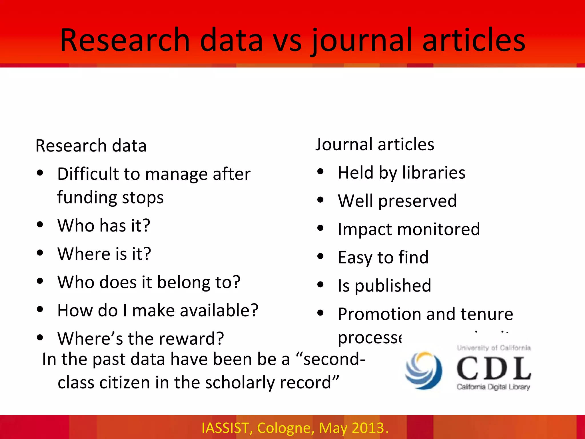 IASSIST, Cologne, May 2013.
Research data vs journal articles
Research data
• Difficult to manage after
funding stops
• Who has it?
• Where is it?
• Who does it belong to?
• How do I make available?
• Where’s the reward?
Journal articles
• Held by libraries
• Well preserved
• Impact monitored
• Easy to find
• Is published
• Promotion and tenure
processes recognise it
•In the past data have been be a “second-
class citizen in the scholarly record”
 