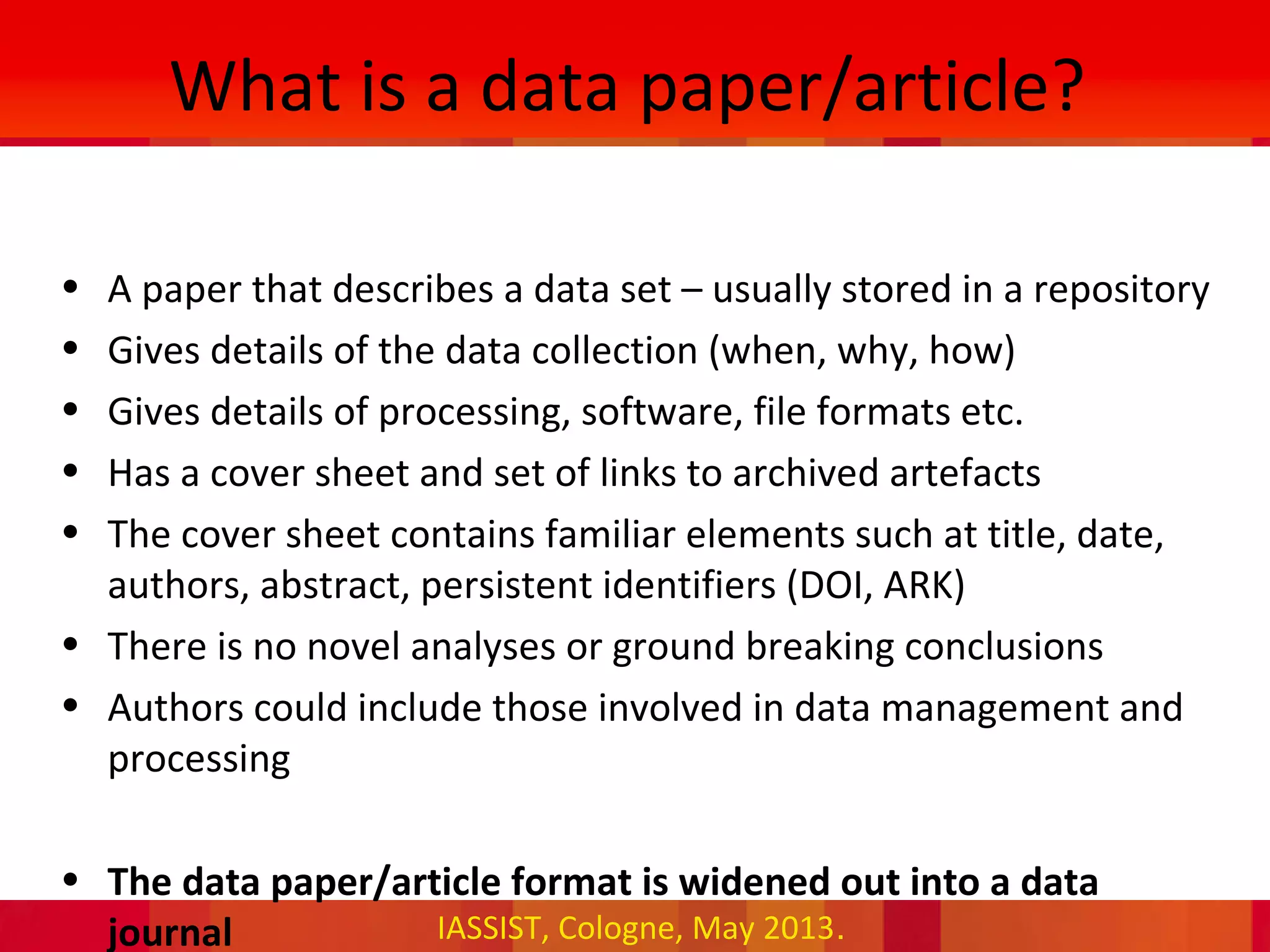 IASSIST, Cologne, May 2013.
What is a data paper/article?
• A paper that describes a data set – usually stored in a repository
• Gives details of the data collection (when, why, how)
• Gives details of processing, software, file formats etc.
• Has a cover sheet and set of links to archived artefacts
• The cover sheet contains familiar elements such at title, date,
authors, abstract, persistent identifiers (DOI, ARK)
• There is no novel analyses or ground breaking conclusions
• Authors could include those involved in data management and
processing
• The data paper/article format is widened out into a data
journal
 