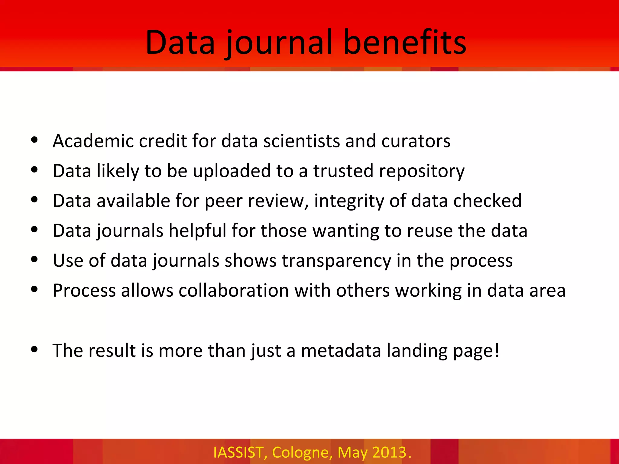 IASSIST, Cologne, May 2013.
Data journal benefits
• Academic credit for data scientists and curators
• Data likely to be uploaded to a trusted repository
• Data available for peer review, integrity of data checked
• Data journals helpful for those wanting to reuse the data
• Use of data journals shows transparency in the process
• Process allows collaboration with others working in data area
• The result is more than just a metadata landing page!
 