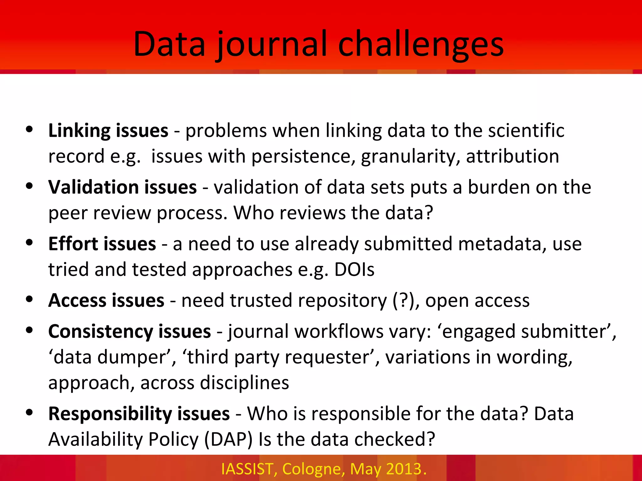 IASSIST, Cologne, May 2013.
Data journal challenges
• Linking issues - problems when linking data to the scientific
record e.g. issues with persistence, granularity, attribution
• Validation issues - validation of data sets puts a burden on the
peer review process. Who reviews the data?
• Effort issues - a need to use already submitted metadata, use
tried and tested approaches e.g. DOIs
• Access issues - need trusted repository (?), open access
• Consistency issues - journal workflows vary: ‘engaged submitter’,
‘data dumper’, ‘third party requester’, variations in wording,
approach, across disciplines
• Responsibility issues - Who is responsible for the data? Data
Availability Policy (DAP) Is the data checked?
 