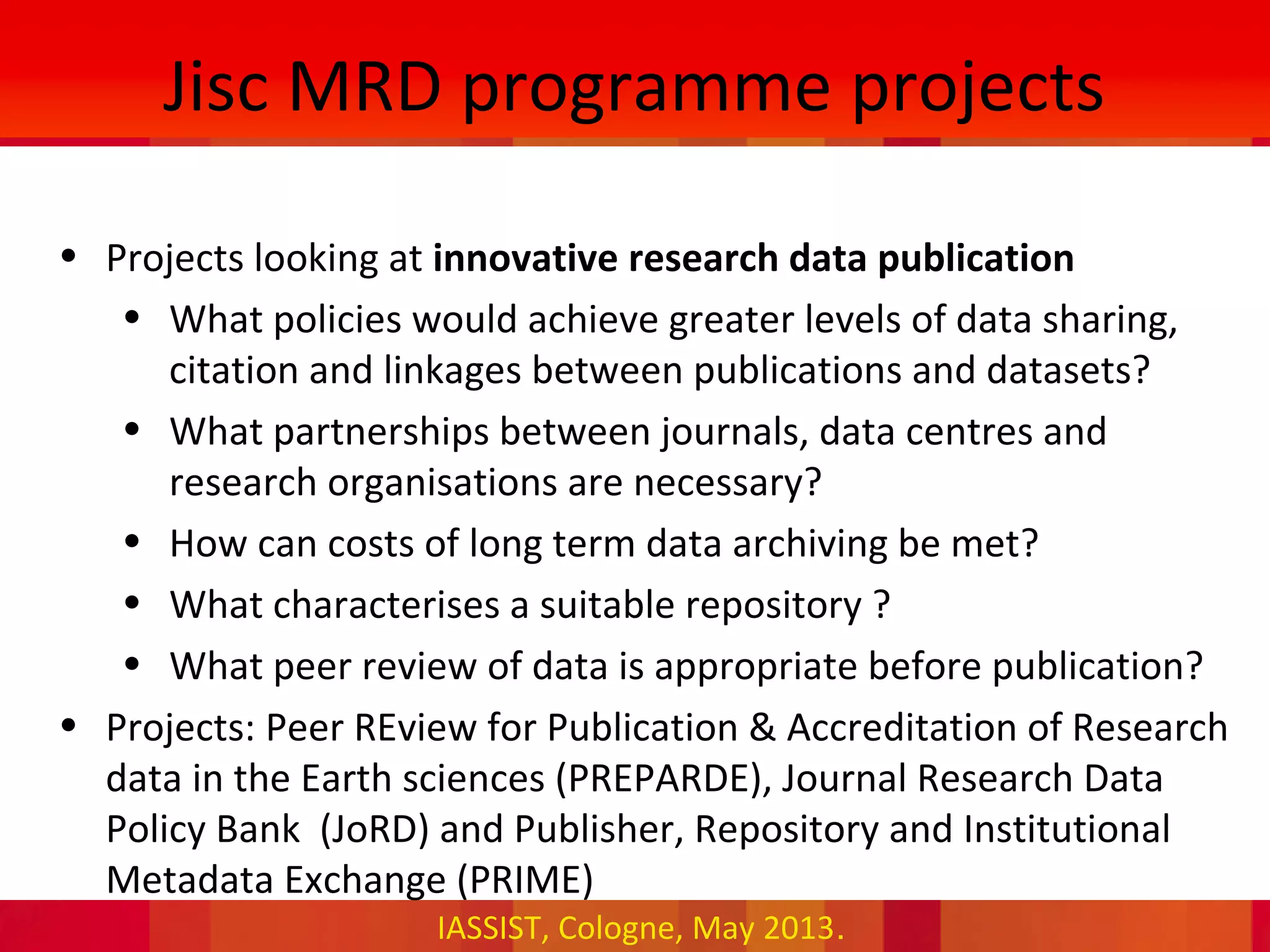 IASSIST, Cologne, May 2013.
Jisc MRD programme projects
• Projects looking at innovative research data publication
• What policies would achieve greater levels of data sharing,
citation and linkages between publications and datasets?
• What partnerships between journals, data centres and
research organisations are necessary?
• How can costs of long term data archiving be met?
• What characterises a suitable repository ?
• What peer review of data is appropriate before publication?
• Projects: Peer REview for Publication & Accreditation of Research
data in the Earth sciences (PREPARDE), Journal Research Data
Policy Bank (JoRD) and Publisher, Repository and Institutional
Metadata Exchange (PRIME)
 