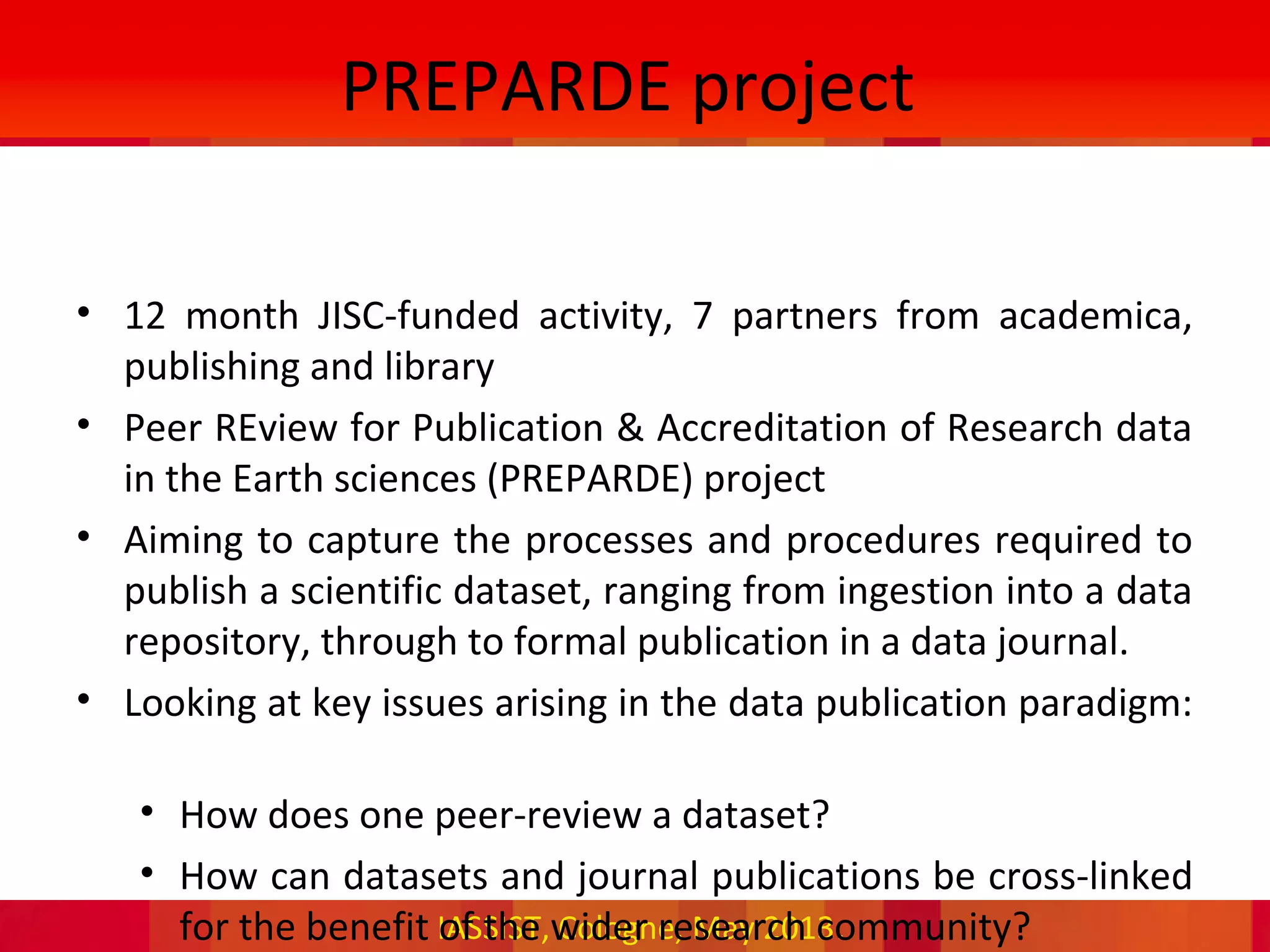 IASSIST, Cologne, May 2013.
PREPARDE project
• 12 month JISC-funded activity, 7 partners from academica,
publishing and library
• Peer REview for Publication & Accreditation of Research data
in the Earth sciences (PREPARDE) project
• Aiming to capture the processes and procedures required to
publish a scientific dataset, ranging from ingestion into a data
repository, through to formal publication in a data journal.
• Looking at key issues arising in the data publication paradigm:
• How does one peer-review a dataset?
• How can datasets and journal publications be cross-linked
for the benefit of the wider research community?
 