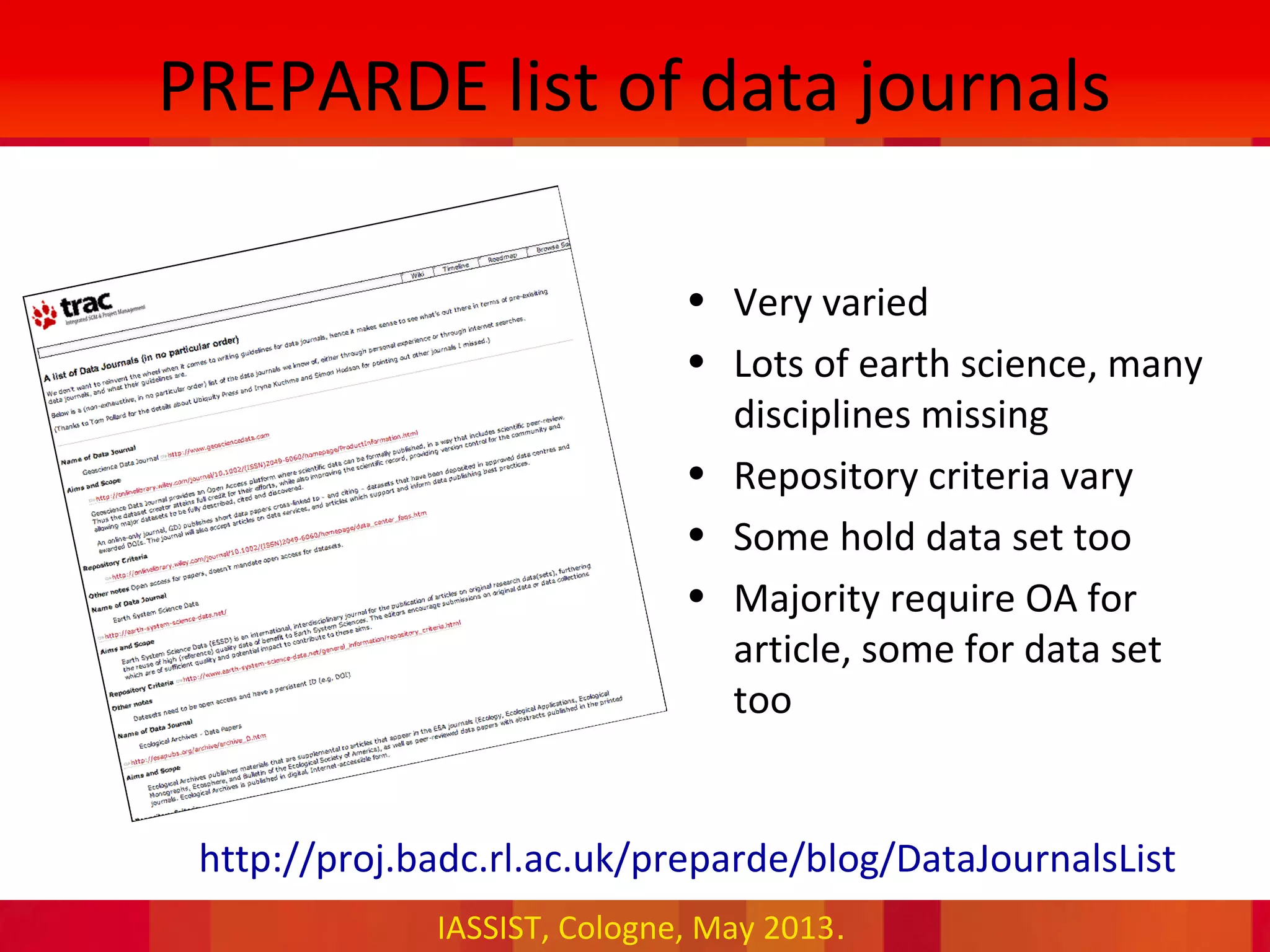 IASSIST, Cologne, May 2013.
PREPARDE list of data journals
• Very varied
• Lots of earth science, many
disciplines missing
• Repository criteria vary
• Some hold data set too
• Majority require OA for
article, some for data set
too
•http://proj.badc.rl.ac.uk/preparde/blog/DataJournalsList
 