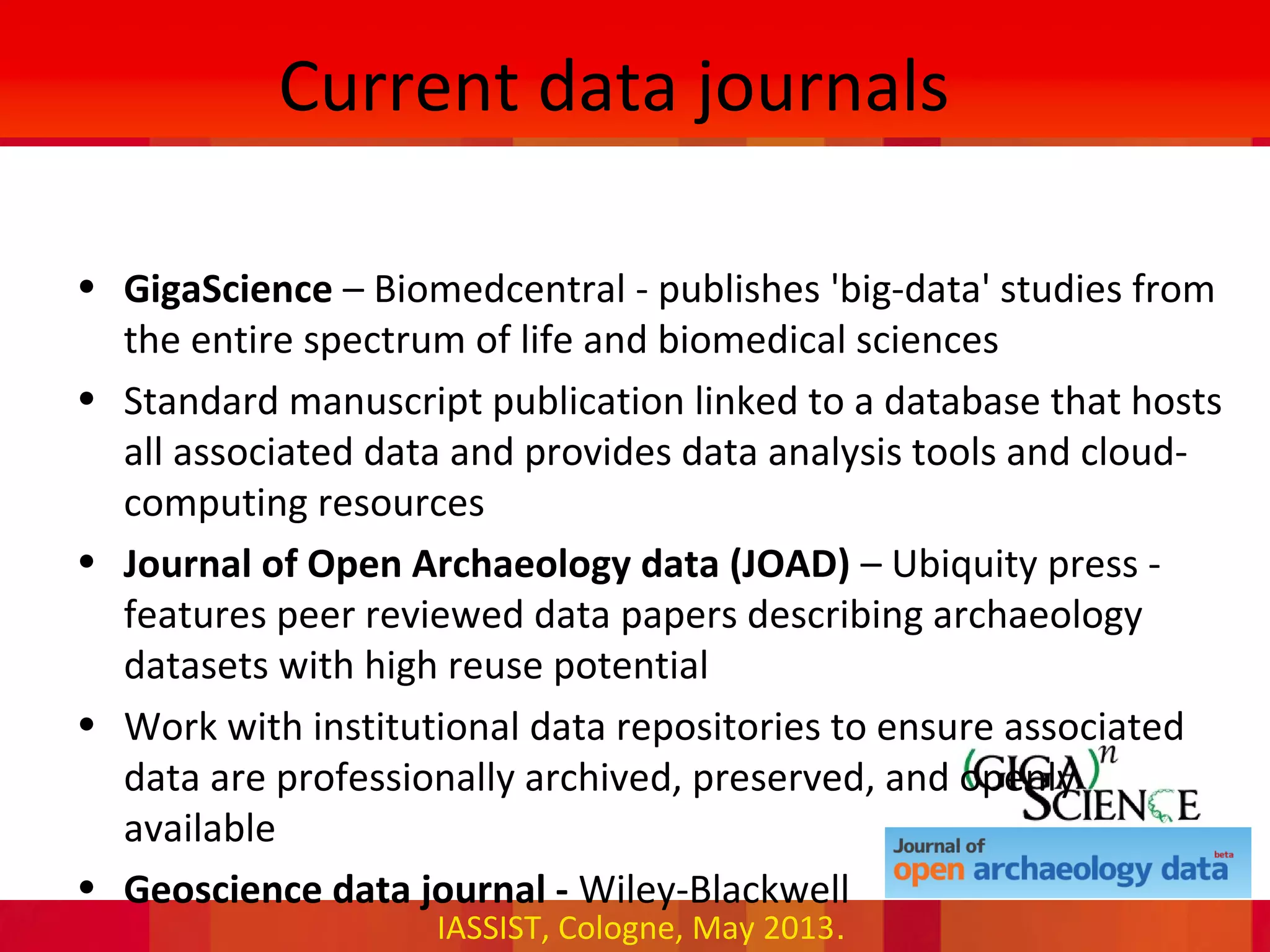 IASSIST, Cologne, May 2013.
Current data journals
• GigaScience – Biomedcentral - publishes 'big-data' studies from
the entire spectrum of life and biomedical sciences
• Standard manuscript publication linked to a database that hosts
all associated data and provides data analysis tools and cloud-
computing resources
• Journal of Open Archaeology data (JOAD) – Ubiquity press -
features peer reviewed data papers describing archaeology
datasets with high reuse potential
• Work with institutional data repositories to ensure associated
data are professionally archived, preserved, and openly
available
• Geoscience data journal - Wiley-Blackwell
 