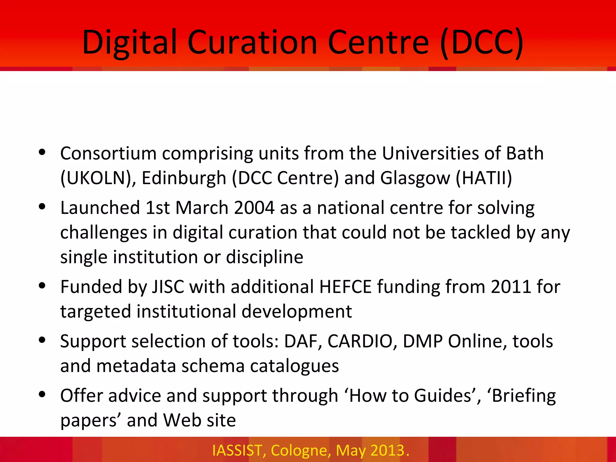 IASSIST, Cologne, May 2013.
Digital Curation Centre (DCC)
• Consortium comprising units from the Universities of Bath
(UKOLN), Edinburgh (DCC Centre) and Glasgow (HATII)
• Launched 1st March 2004 as a national centre for solving
challenges in digital curation that could not be tackled by any
single institution or discipline
• Funded by JISC with additional HEFCE funding from 2011 for
targeted institutional development
• Support selection of tools: DAF, CARDIO, DMP Online, tools
and metadata schema catalogues
• Offer advice and support through ‘How to Guides’, ‘Briefing
papers’ and Web site
 