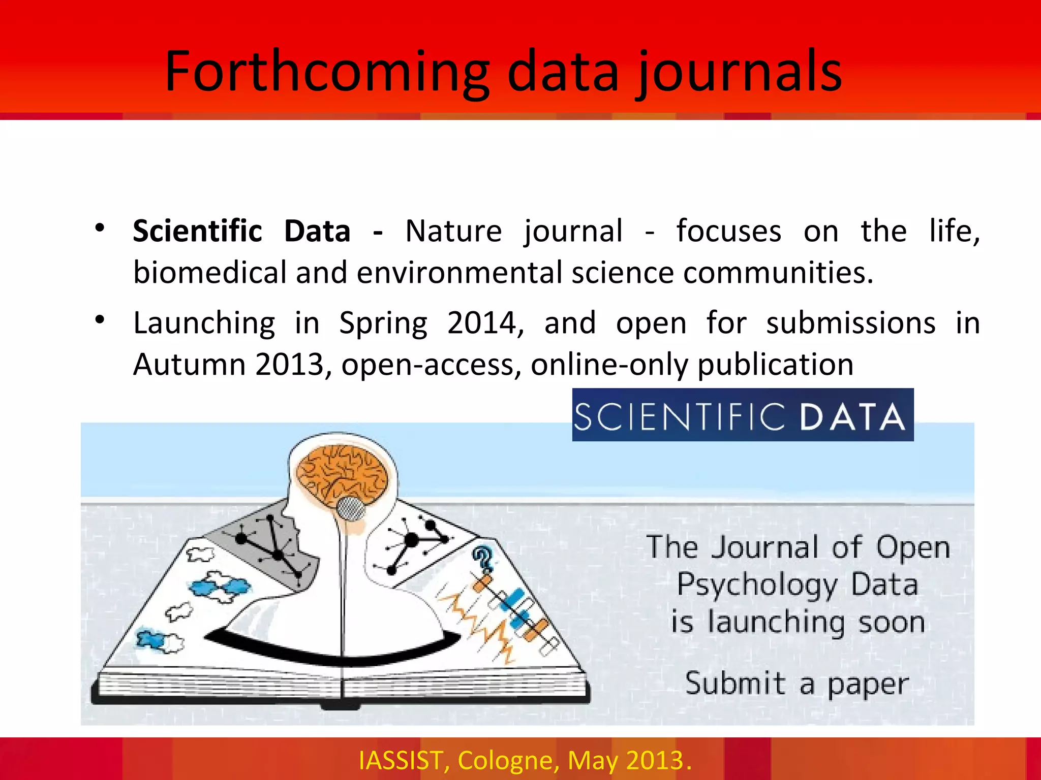 IASSIST, Cologne, May 2013.
• Scientific Data - Nature journal - focuses on the life,
biomedical and environmental science communities.
• Launching in Spring 2014, and open for submissions in
Autumn 2013, open-access, online-only publication
Forthcoming data journals
 