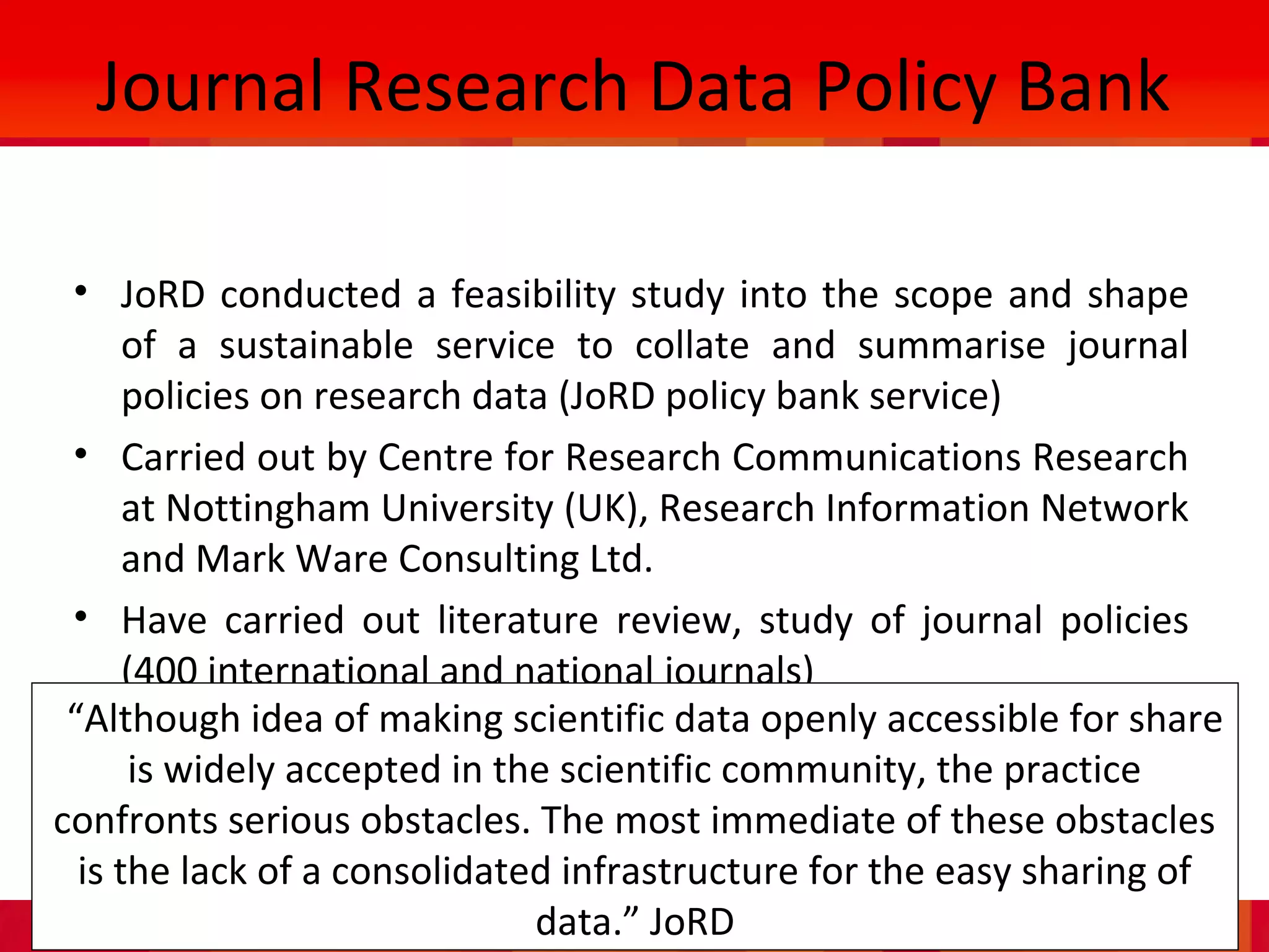 IASSIST, Cologne, May 2013.
Journal Research Data Policy Bank
• JoRD conducted a feasibility study into the scope and shape
of a sustainable service to collate and summarise journal
policies on research data (JoRD policy bank service)
• Carried out by Centre for Research Communications Research
at Nottingham University (UK), Research Information Network
and Mark Ware Consulting Ltd.
• Have carried out literature review, study of journal policies
(400 international and national journals)
•“Although idea of making scientific data openly accessible for share
is widely accepted in the scientific community, the practice
confronts serious obstacles. The most immediate of these obstacles
is the lack of a consolidated infrastructure for the easy sharing of
data.” JoRD
 