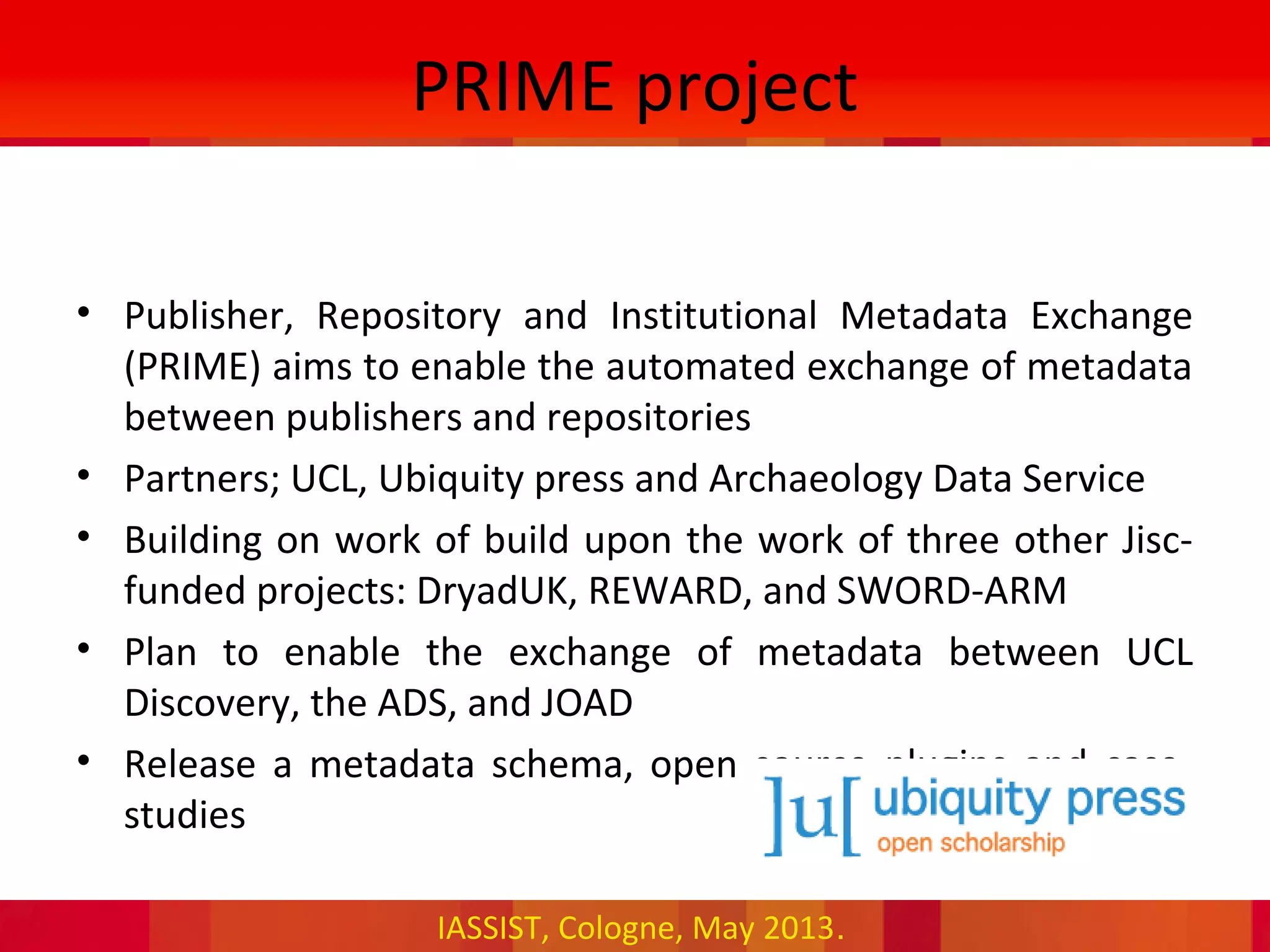 IASSIST, Cologne, May 2013.
PRIME project
• Publisher, Repository and Institutional Metadata Exchange
(PRIME) aims to enable the automated exchange of metadata
between publishers and repositories
• Partners; UCL, Ubiquity press and Archaeology Data Service
• Building on work of build upon the work of three other Jisc-
funded projects: DryadUK, REWARD, and SWORD-ARM
• Plan to enable the exchange of metadata between UCL
Discovery, the ADS, and JOAD
• Release a metadata schema, open source plugins and case-
studies
 