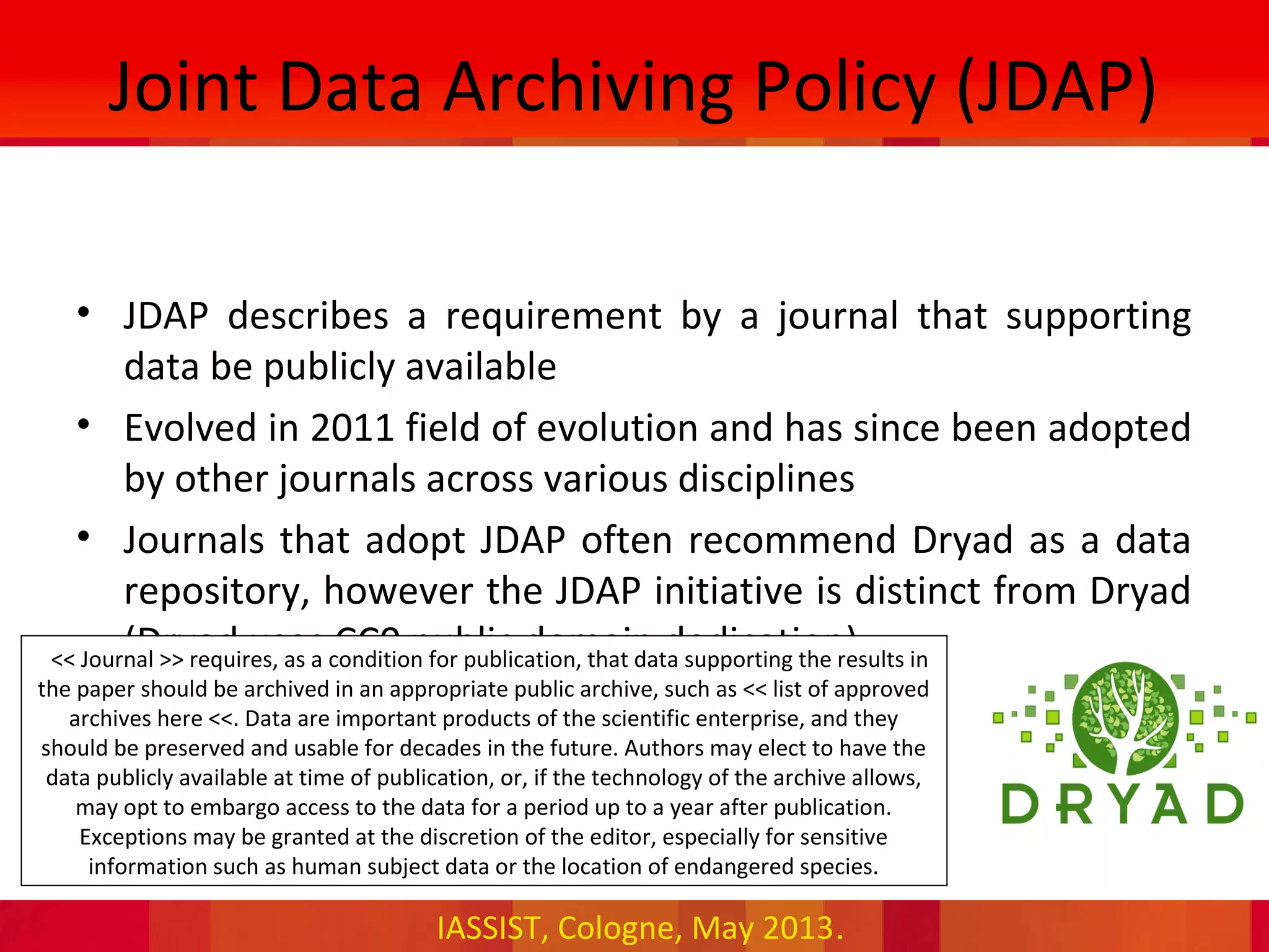 IASSIST, Cologne, May 2013.
Joint Data Archiving Policy (JDAP)
• JDAP describes a requirement by a journal that supporting
data be publicly available
• Evolved in 2011 field of evolution and has since been adopted
by other journals across various disciplines
• Journals that adopt JDAP often recommend Dryad as a data
repository, however the JDAP initiative is distinct from Dryad
(Dryad uses CC0 public domain dedication)•<< Journal >> requires, as a condition for publication, that data supporting the results in
the paper should be archived in an appropriate public archive, such as << list of approved
archives here <<. Data are important products of the scientific enterprise, and they
should be preserved and usable for decades in the future. Authors may elect to have the
data publicly available at time of publication, or, if the technology of the archive allows,
may opt to embargo access to the data for a period up to a year after publication.
Exceptions may be granted at the discretion of the editor, especially for sensitive
information such as human subject data or the location of endangered species.
 