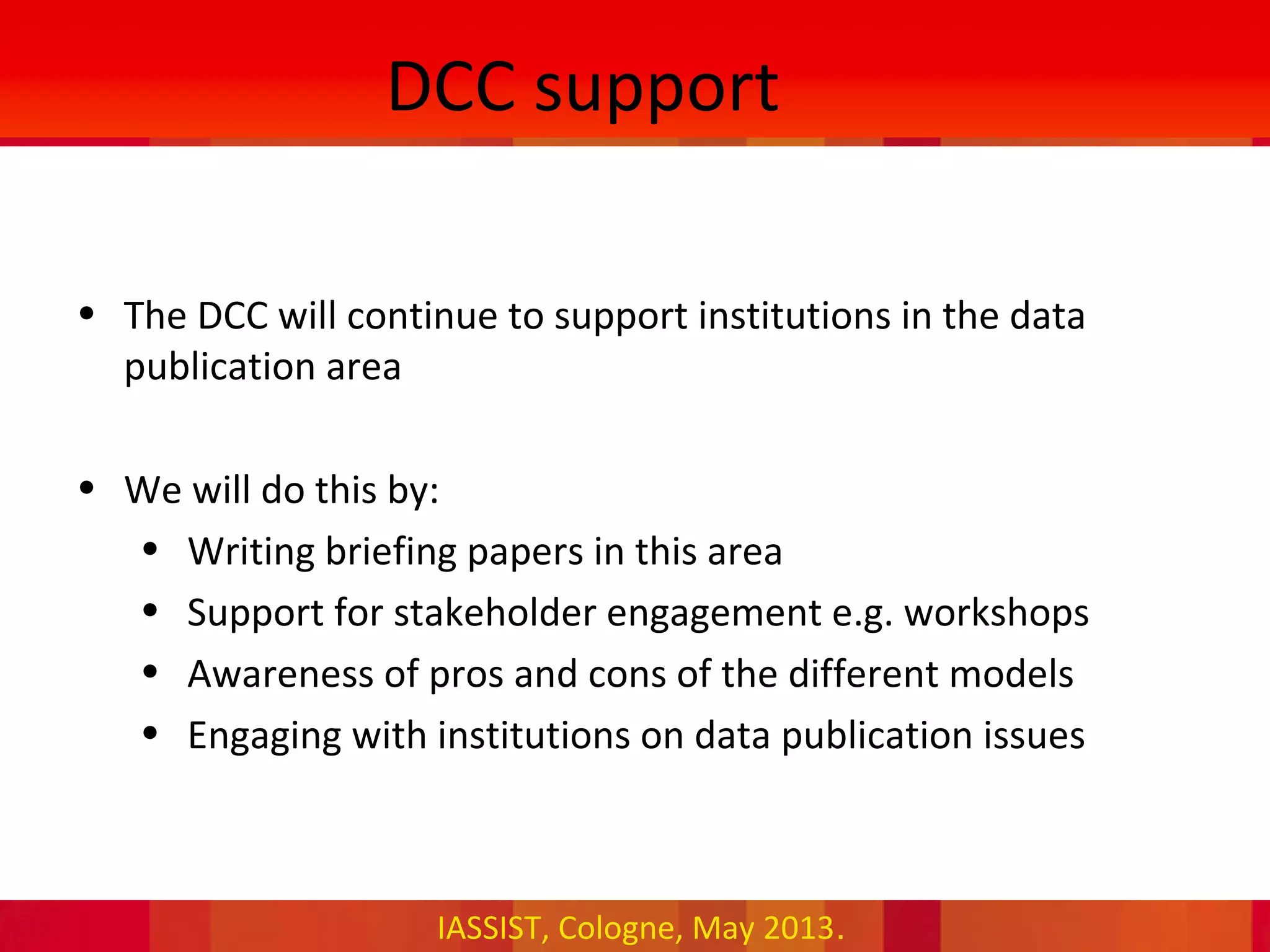 IASSIST, Cologne, May 2013.
DCC support
• The DCC will continue to support institutions in the data
publication area
• We will do this by:
• Writing briefing papers in this area
• Support for stakeholder engagement e.g. workshops
• Awareness of pros and cons of the different models
• Engaging with institutions on data publication issues
 