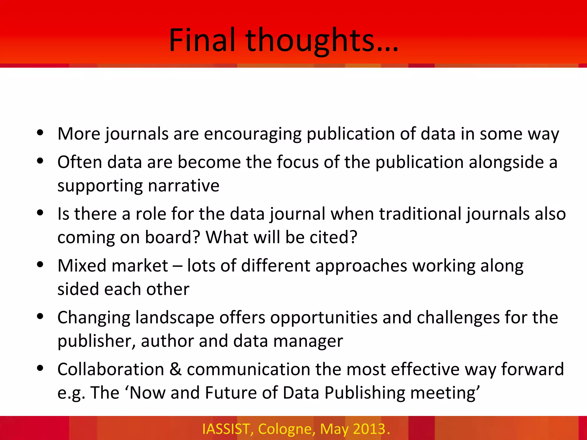 IASSIST, Cologne, May 2013.
Final thoughts…
• More journals are encouraging publication of data in some way
• Often data are become the focus of the publication alongside a
supporting narrative
• Is there a role for the data journal when traditional journals also
coming on board? What will be cited?
• Mixed market – lots of different approaches working along
sided each other
• Changing landscape offers opportunities and challenges for the
publisher, author and data manager
• Collaboration & communication the most effective way forward
e.g. The ‘Now and Future of Data Publishing meeting’
 