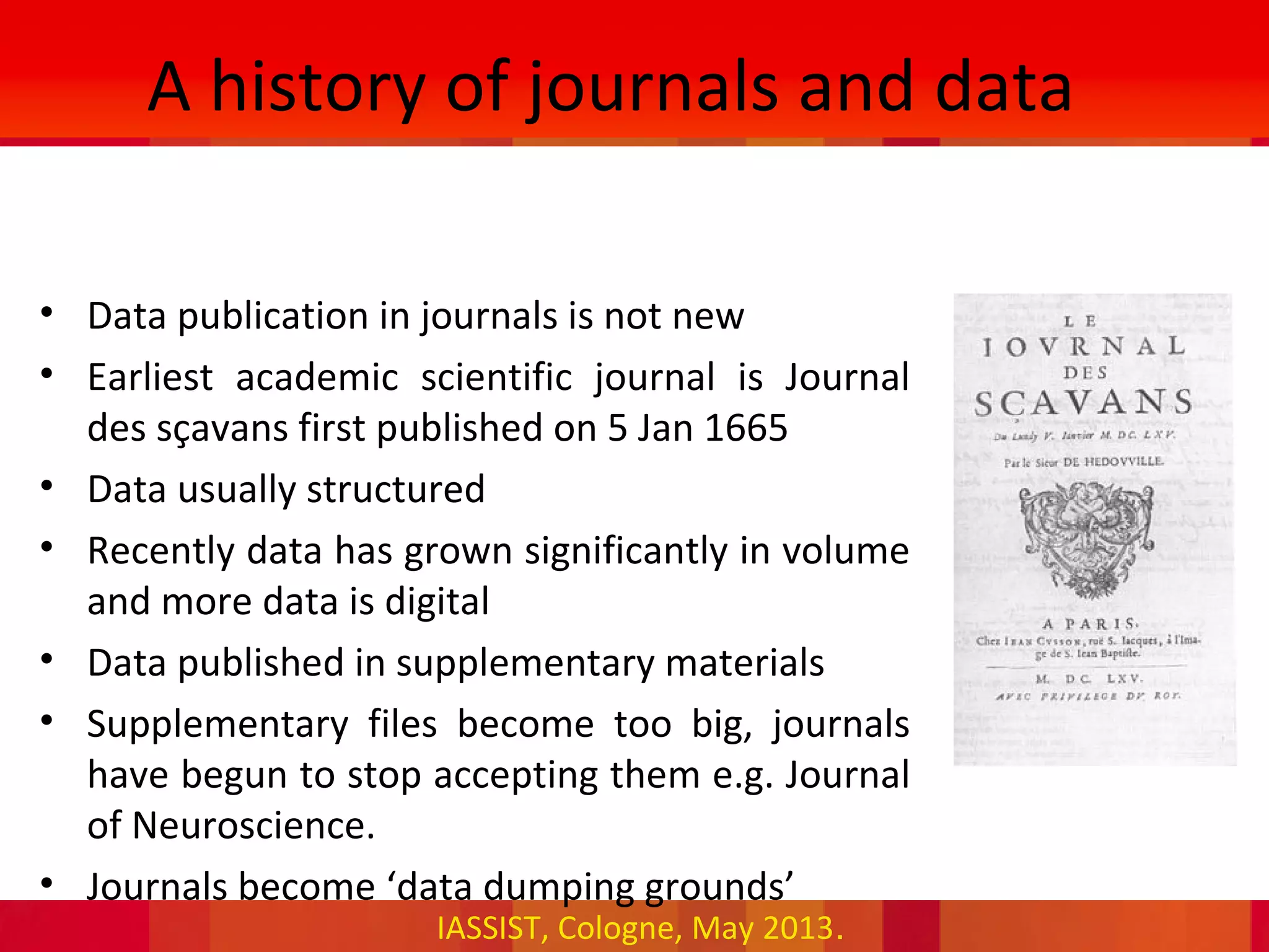 IASSIST, Cologne, May 2013.
A history of journals and data
• Data publication in journals is not new
• Earliest academic scientific journal is Journal
des sçavans first published on 5 Jan 1665
• Data usually structured
• Recently data has grown significantly in volume
and more data is digital
• Data published in supplementary materials
• Supplementary files become too big, journals
have begun to stop accepting them e.g. Journal
of Neuroscience.
• Journals become ‘data dumping grounds’
 