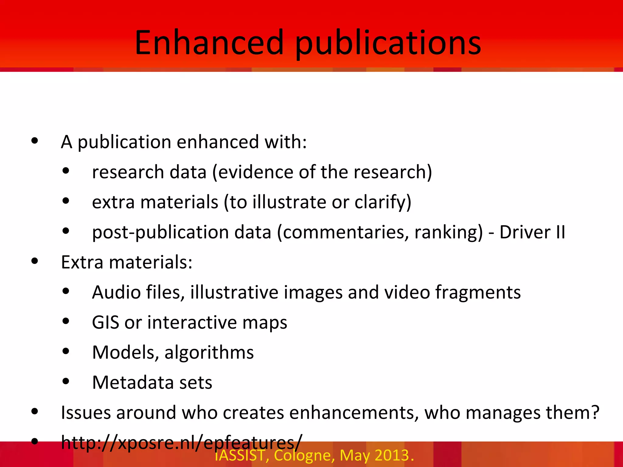 IASSIST, Cologne, May 2013.
Enhanced publications
• A publication enhanced with:
• research data (evidence of the research)
• extra materials (to illustrate or clarify)
• post-publication data (commentaries, ranking) - Driver II
• Extra materials:
• Audio files, illustrative images and video fragments
• GIS or interactive maps
• Models, algorithms
• Metadata sets
• Issues around who creates enhancements, who manages them?
• http://xposre.nl/epfeatures/
 