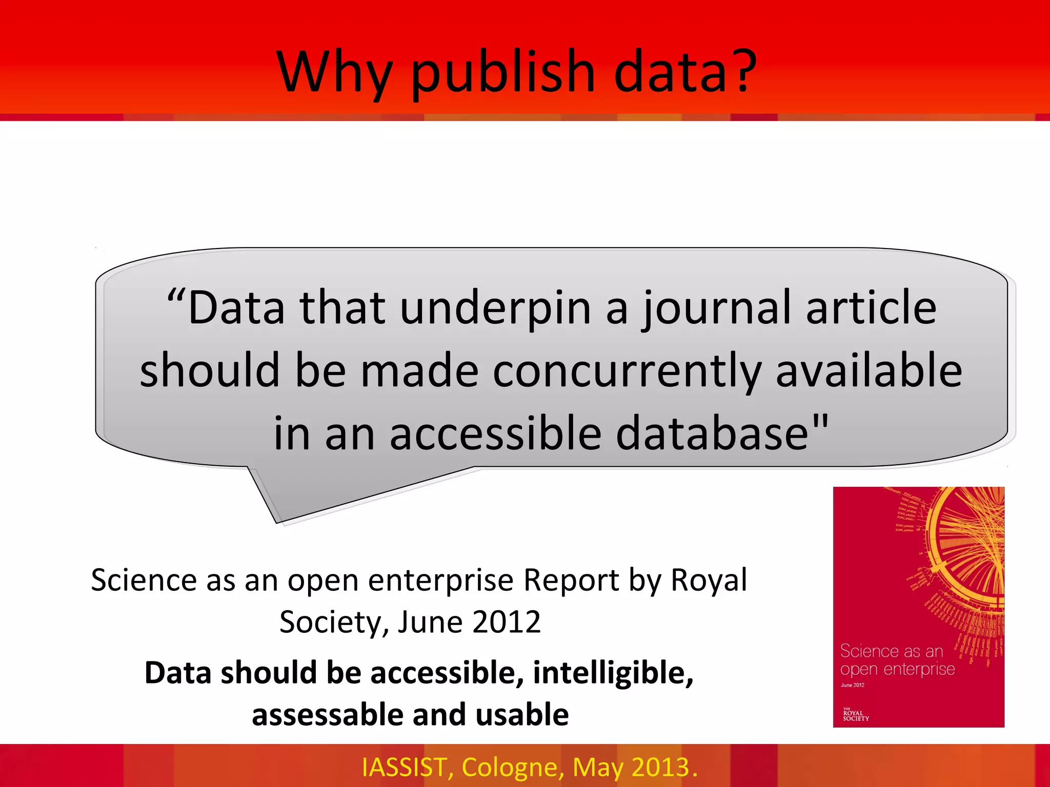 IASSIST, Cologne, May 2013.
Why publish data?
“Data that underpin a journal article
should be made concurrently available
in an accessible database"
•Science as an open enterprise Report by Royal
Society, June 2012
•Data should be accessible, intelligible,
assessable and usable
 