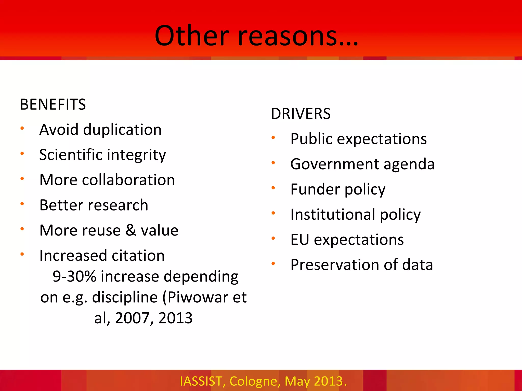 IASSIST, Cologne, May 2013.
BENEFITS
• Avoid duplication
• Scientific integrity
• More collaboration
• Better research
• More reuse & value
• Increased citation
9-30% increase depending
on e.g. discipline (Piwowar et
al, 2007, 2013
DRIVERS
• Public expectations
• Government agenda
• Funder policy
• Institutional policy
• EU expectations
• Preservation of data
Other reasons…
 