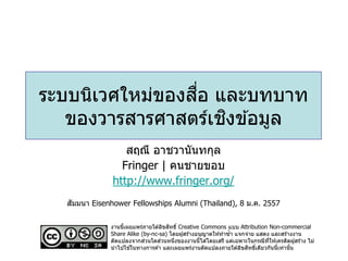 ื่
ระบบนิเวศใหม่ของสอ และบทบาท
ิ
ของวารสารศาสตร์เชงข ้อมูล
สฤณี อาชวานันทกุล
Fringer | คนชายขอบ
http://www.fringer.org/
ั
สมมนา Eisenhower Fellowships Alumni (Thailand), 8 ม.ค. 2557
ิ
งานนีเผยแพร่ภายใต ้ลิขสทธิ์ Creative Commons แบบ Attribution Non-commercial
้
Share Alike (by-nc-sa) โดยผู ้สร ้างอนุญาตให ้ทาซ้า แจกจ่าย แสดง และสร ้างงาน
่
่
ดัดแปลงจากสวนใดสวนหนึงของงานนีได ้โดยเสรี แต่เฉพาะในกรณีทให ้เครดิตผู ้สร ้าง ไม่
่
้
ี่
้
ิ ์
นาไปใชในทางการค ้า และเผยแพร่งานดัดแปลงภายใต ้ลิขสทธิเดียวกันนีเท่านัน
้
้

 