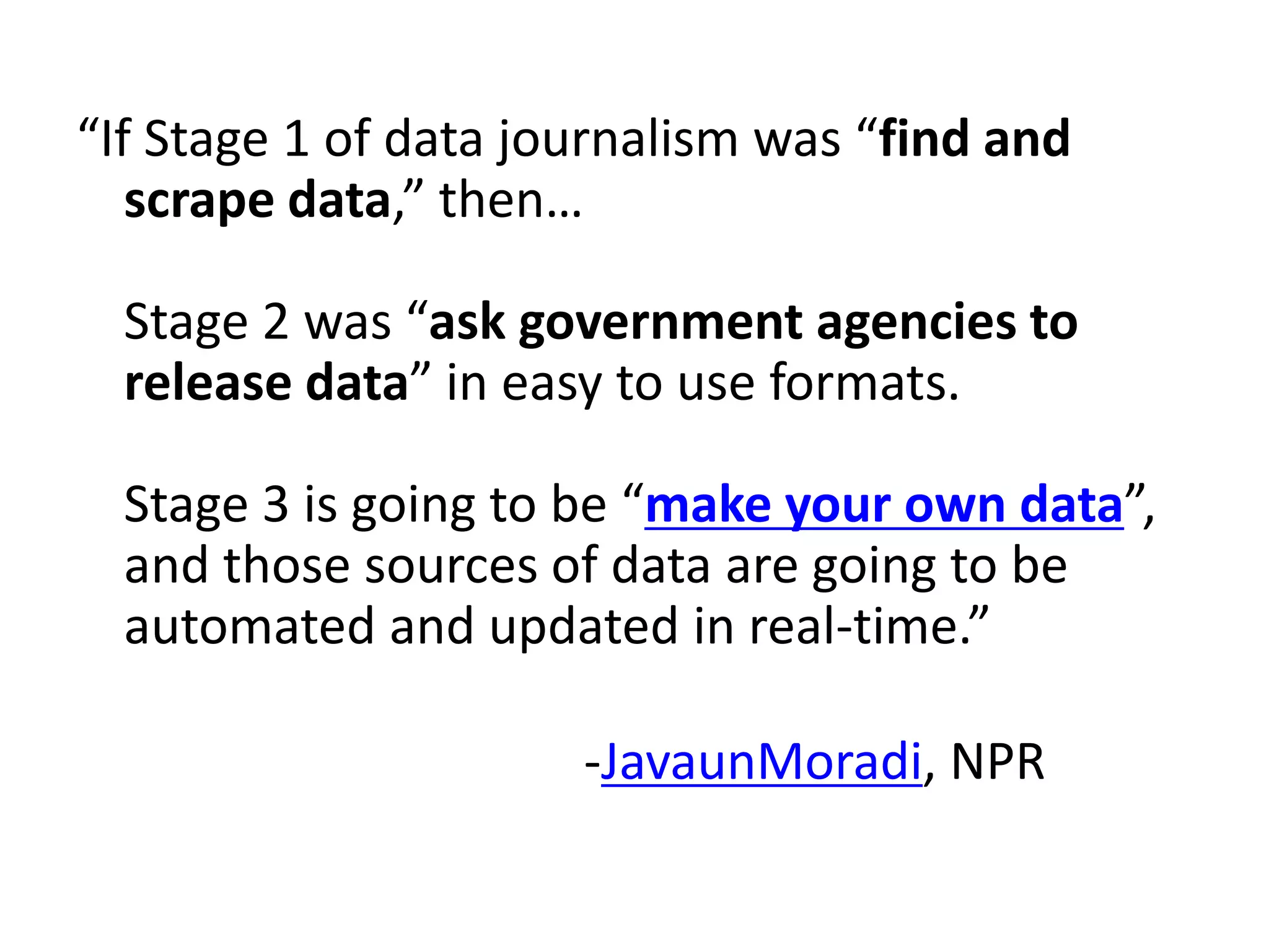 “If Stage 1 of data journalism was “find and
   scrape data,” then…

  Stage 2 was “ask government agencies to
  release data” in easy to use formats.

  Stage 3 is going to be “make your own data”,
  and those sources of data are going to be
  automated and updated in real-time.”

                      -JavaunMoradi, NPR
 