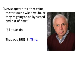 “Newspapers are either going
  to start doing what we do, or
  they're going to be bypassed
  and out of date.”

  -Elliot Jaspin

  That was 1986, in Time.
 