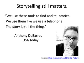 Storytelling still matters.
“We use these tools to find and tell stories.
 We use them like we use a telephone.
 The story is still the thing.”

     - Anthony DeBarros
           USA Today



                         Source: Data Journalism and the Big Picture
 