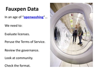 Fauxpen Data
In an age of “openwashing”…

We need to:

Evaluate licenses.

Peruse the Terms of Service.

Review the governance.

Look at community.

Check the format.
 
