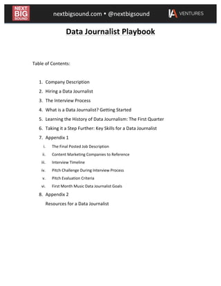  
Data	
  Journalist	
  Playbook	
  
	
  
	
  
Table	
  of	
  Contents:	
  
	
  
1. Company	
  Description	
  
2. Hiring	
  a	
  Data	
  Journalist	
  
3. The	
  Interview	
  Process	
  
4. What	
  is	
  a	
  Data	
  Journalist?	
  Getting	
  Started	
  
5. Learning	
  the	
  History	
  of	
  Data	
  Journalism:	
  The	
  First	
  Quarter	
  
6. Taking	
  it	
  a	
  Step	
  Further:	
  Key	
  Skills	
  for	
  a	
  Data	
  Journalist	
  
7. Appendix	
  1	
  
i. The	
  Final	
  Posted	
  Job	
  Description	
  
ii. Content	
  Marketing	
  Companies	
  to	
  Reference	
  
iii. Interview	
  Timeline	
  
iv. Pitch	
  Challenge	
  During	
  Interview	
  Process	
  
v. Pitch	
  Evaluation	
  Criteria	
  
vi. First	
  Month	
  Music	
  Data	
  Journalist	
  Goals	
  
8. Appendix	
  2	
  
Resources	
  for	
  a	
  Data	
  Journalist	
  
	
  
	
  
	
  
	
  
	
  
 
