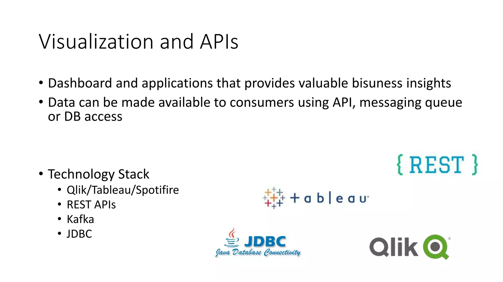 Visualization and APIs
• Dashboard and applications that provides valuable bisuness insights
• Data can be made available to consumers using API, messaging queue
or DB access
• Technology Stack
• Qlik/Tableau/Spotifire
• REST APIs
• Kafka
• JDBC
 