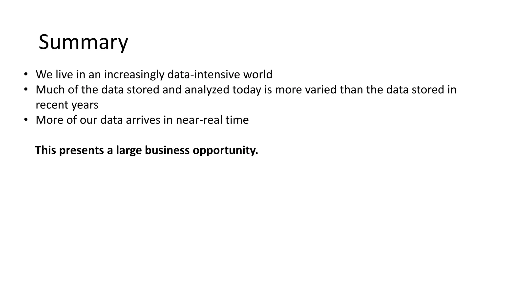 Summary
• We live in an increasingly data-intensive world
• Much of the data stored and analyzed today is more varied than the data stored in
recent years
• More of our data arrives in near-real time
This presents a large business opportunity.
 