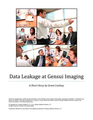 Data Leakage at Gensui Imaging
                                     A Short Story by Grant Lindsay



Under the copyright laws, neither the documentation nor the software can be copied, photocopied, reproduced, translated, or reduced to any
electronic medium of machine-readable form, in whole or in part, without the written consent of Sherpa Software Partners, except in the
manner described in the software agreement.

© Copyright 2011 Everest Software, L.P., d.b.a. Sherpa Software Partners, L.P.
All rights reserved. Printed in the United States.

Compliance Attender for Lotus Notes is the registered trademark of Sherpa Software Partners, L.P.
 