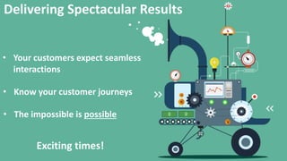Delivering Spectacular Results
? Your customers expect seamless
interactions
? Know your customer journeys
? The impossible is possible
Exciting times!
 