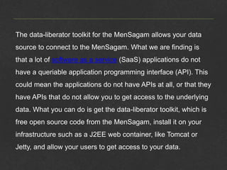 The data-liberator toolkit for the MenSagam allows your data
source to connect to the MenSagam. What we are finding is
that a lot of software as a service (SaaS) applications do not
have a queriable application programming interface (API). This
could mean the applications do not have APIs at all, or that they
have APIs that do not allow you to get access to the underlying
data. What you can do is get the data-liberator toolkit, which is
free open source code from the MenSagam, install it on your
infrastructure such as a J2EE web container, like Tomcat or
Jetty, and allow your users to get access to your data.
 