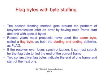 • The second framing method gets around the problem of
resynchronization after an error by having each frame start
and end with special bytes
• Recent years most protocols have used the same byte,
called a flag byte, as both the starting and ending delimiter,
as FLAG.
• If the receiver ever loses synchronization, it can just search
for the flag byte to find the end of the current frame
• Two consecutive flag bytes indicate the end of one frame and
start of the next one.
Flag bytes with byte stuffing
Dr.T.Thendral, Assistant Professor,
SRCW
 