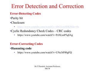 Error Detection and Correction
Error-Detecting Codes
•Parity bit
•Checksum
• https://www.youtube.com/watch?v=dbGJcinMJKM&t=0s
•Cyclic Redundancy Check Codes – CRC codes
• https://www.youtube.com/watch?v=PzNLmP5q8Ag
Error-Correcting Codes
•Hamming code
• https://www.youtube.com/watch?v=UNe3tF00gFQ
Dr.T.Thendral, Assistant Professor,
SRCW
 