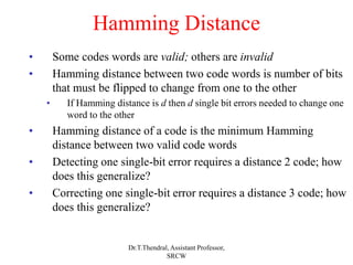 Hamming Distance
• Some codes words are valid; others are invalid
• Hamming distance between two code words is number of bits
that must be flipped to change from one to the other
• If Hamming distance is d then d single bit errors needed to change one
word to the other
• Hamming distance of a code is the minimum Hamming
distance between two valid code words
• Detecting one single-bit error requires a distance 2 code; how
does this generalize?
• Correcting one single-bit error requires a distance 3 code; how
does this generalize?
Dr.T.Thendral, Assistant Professor,
SRCW
 