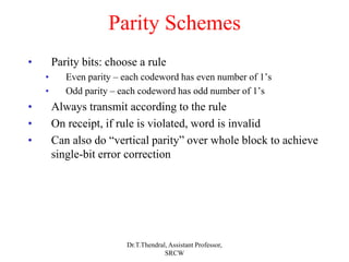 Parity Schemes
• Parity bits: choose a rule
• Even parity – each codeword has even number of 1’s
• Odd parity – each codeword has odd number of 1’s
• Always transmit according to the rule
• On receipt, if rule is violated, word is invalid
• Can also do “vertical parity” over whole block to achieve
single-bit error correction
Dr.T.Thendral, Assistant Professor,
SRCW
 