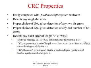 CRC Properties
• Easily computed with feedback shift register hardware
• Detects any single-bit error
• Proper choice of G(x) gives detection of any two bit errors
• Proper choice of G(x) gives detection of any odd number of bit
errors
• Detects any burst error of length <= r; Why?
• Received message is T(x)+E(x) for some error polynomial E(x)
• If E(x) represents a burst of length <= r then it can be written as xi(F(x))
where the degree of F(x) is < r
• If G(x) has an x0 term it can’t divide xi and no degree r polynomial
divides a polynomial of degree < r
Dr.T.Thendral, Assistant Professor,
SRCW
 