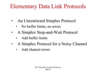 Elementary Data Link Protocols
• An Unrestricted Simplex Protocol
• No buffer limits, no errors
• A Simplex Stop-and-Wait Protocol
• Add buffer limits
• A Simplex Protocol for a Noisy Channel
• Add channel errors
Dr.T.Thendral, Assistant Professor,
SRCW
 