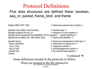 Protocol Definitions
Continued 
Some definitions needed in the protocols to follow.
These are located in the file protocol.h.
Five data structures are defined there: boolean,
seq_nr, packet, frame_kind, and frame
Dr.T.Thendral, Assistant Professor,
SRCW
 