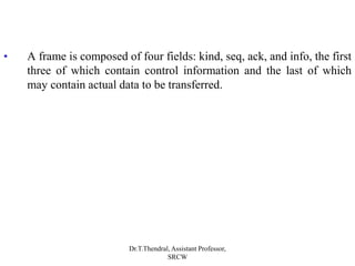 • A frame is composed of four fields: kind, seq, ack, and info, the first
three of which contain control information and the last of which
may contain actual data to be transferred.
Dr.T.Thendral, Assistant Professor,
SRCW
 