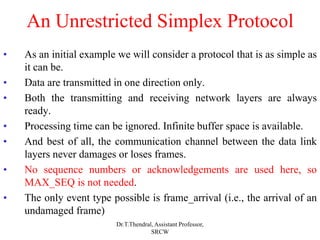An Unrestricted Simplex Protocol
• As an initial example we will consider a protocol that is as simple as
it can be.
• Data are transmitted in one direction only.
• Both the transmitting and receiving network layers are always
ready.
• Processing time can be ignored. Infinite buffer space is available.
• And best of all, the communication channel between the data link
layers never damages or loses frames.
• No sequence numbers or acknowledgements are used here, so
MAX_SEQ is not needed.
• The only event type possible is frame_arrival (i.e., the arrival of an
undamaged frame)
Dr.T.Thendral, Assistant Professor,
SRCW
 