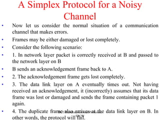 A Simplex Protocol for a Noisy
Channel
• Now let us consider the normal situation of a communication
channel that makes errors.
• Frames may be either damaged or lost completely.
• Consider the following scenario:
• 1. In network layer packet is correctly received at B and passed to
the network layer on B
• B sends an acknowledgement frame back to A.
• 2. The acknowledgement frame gets lost completely.
• 3. The data link layer on A eventually times out. Not having
received an acknowledgement, it (incorrectly) assumes that its data
frame was lost or damaged and sends the frame containing packet 1
again.
• 4. The duplicate frame also arrives at the data link layer on B. In
other words, the protocol will fail.
Dr.T.Thendral, Assistant Professor,
SRCW
 