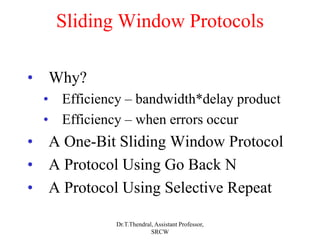 Sliding Window Protocols
• Why?
• Efficiency – bandwidth*delay product
• Efficiency – when errors occur
• A One-Bit Sliding Window Protocol
• A Protocol Using Go Back N
• A Protocol Using Selective Repeat
Dr.T.Thendral, Assistant Professor,
SRCW
 