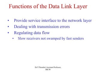 Functions of the Data Link Layer
• Provide service interface to the network layer
• Dealing with transmission errors
• Regulating data flow
• Slow receivers not swamped by fast senders
Dr.T.Thendral, Assistant Professor,
SRCW
 