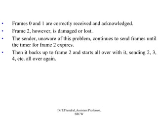 • Frames 0 and 1 are correctly received and acknowledged.
• Frame 2, however, is damaged or lost.
• The sender, unaware of this problem, continues to send frames until
the timer for frame 2 expires.
• Then it backs up to frame 2 and starts all over with it, sending 2, 3,
4, etc. all over again.
Dr.T.Thendral, Assistant Professor,
SRCW
 