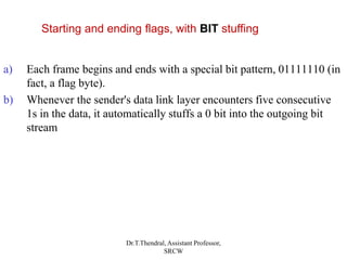 a) Each frame begins and ends with a special bit pattern, 01111110 (in
fact, a flag byte).
b) Whenever the sender's data link layer encounters five consecutive
1s in the data, it automatically stuffs a 0 bit into the outgoing bit
stream
Starting and ending flags, with BIT stuffing
Dr.T.Thendral, Assistant Professor,
SRCW
 