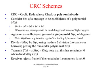 CRC Schemes
• CRC – Cyclic Redundancy Check or polynomial code
• Consider bits of a message to be coefficients of a polynomial
M(x)
• 1011 – 1x3 + 0x2 + 1x1 + 1x0
• Of course real messages will be much longer and hence of higher degree
• Agree on a small-degree generator polynomial G(x) of degree r
• Note: G(x) has r digits to the right of the leading 1, hence r+1 total
• Divide xrM(x) by G(x) using modulo 2 division (no carries or
borrows) getting the remainder polynomial R(x)
• Transmit T(x) = xrM(x) - R(x); note that this has remainder 0
when divided by G(x)
• Receiver rejects frame if the remainder it computers is not 0
Dr.T.Thendral, Assistant Professor,
SRCW
 